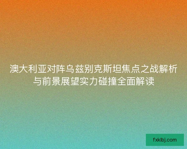 澳大利亚对阵乌兹别克斯坦焦点之战解析与前景展望实力碰撞全面解读