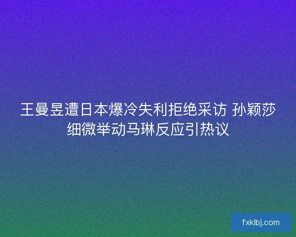 王曼昱遭日本爆冷失利拒绝采访 孙颖莎细微举动马琳反应引热议
