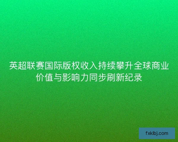 英超联赛国际版权收入持续攀升全球商业价值与影响力同步刷新纪录