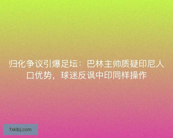 归化争议引爆足坛：巴林主帅质疑印尼人口优势，球迷反讽中印同样操作