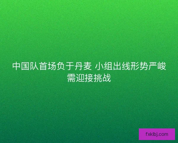 中国队首场负于丹麦 小组出线形势严峻需迎接挑战