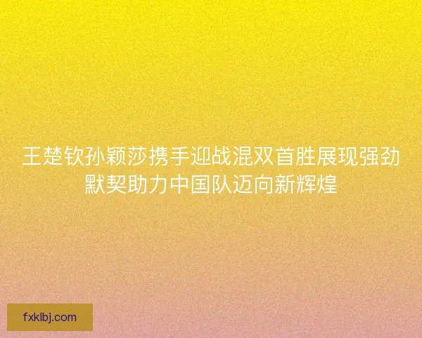 王楚钦孙颖莎携手迎战混双首胜展现强劲默契助力中国队迈向新辉煌