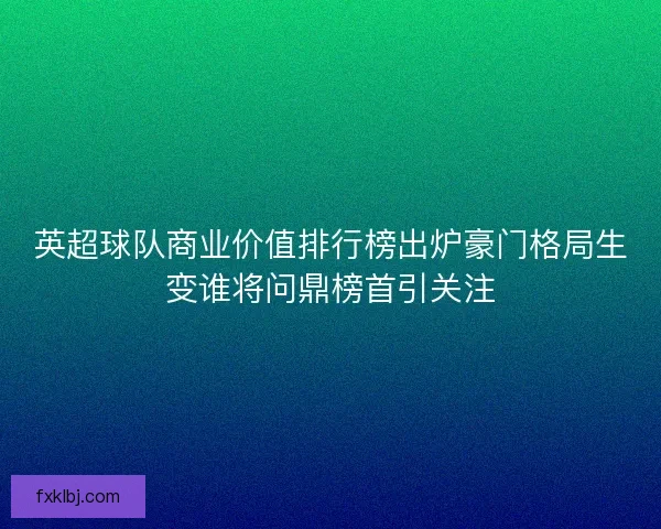 英超球队商业价值排行榜出炉豪门格局生变谁将问鼎榜首引关注