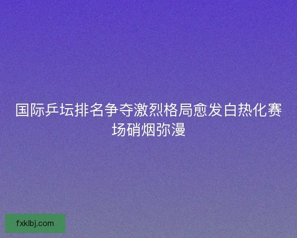 国际乒坛排名争夺激烈格局愈发白热化赛场硝烟弥漫