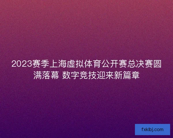 2023赛季上海虚拟体育公开赛总决赛圆满落幕 数字竞技迎来新篇章