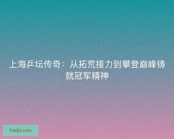 上海乒坛传奇：从拓荒接力到攀登巅峰铸就冠军精神