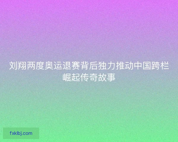 刘翔两度奥运退赛背后独力推动中国跨栏崛起传奇故事