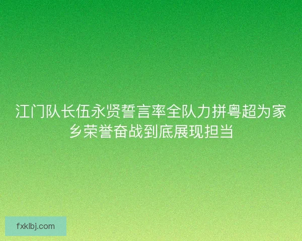 江门队长伍永贤誓言率全队力拼粤超为家乡荣誉奋战到底展现担当